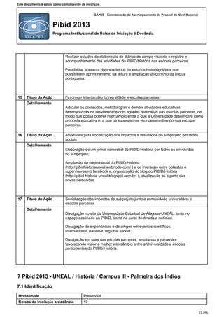 CAPES - Coordenação de Aperfeiçoamento de Pessoal de Nível Superior
Pibid 2013
Programa Institucional de Bolsa de Iniciação à Docência
Este documento é válido como comprovante de inscrição.
Realizar estudos de elaboração de diários de campo visando o registro e
acompanhamento das atividades do PIBID/História nas escolas parceiras;
Possibilitar acesso a diversos textos de estudos historiográficos que
possibilitem aprimoramento da leitura e ampliação do domínio da língua
portuguesa.
15 Título da Ação Favorecer intercambio Universidade e escolas parceiras
Detalhamento
Articular os conteúdos, metodologias e demais atividades educativas
desenvolvidas na Universidade com aquelas realizadas nas escolas parceiras, de
modo que possa ocorrer intercâmbio entre o que a Universidade desenvolve como
proposta educativa e, a que os supervisores vêm desenvolvendo nas escolas
parceiras.
16 Título da Ação Atividades para socialização dos impactos e resultados do subprojeto em redes
sociais
Detalhamento
Elaboração de um jornal semestral do PIBID/História por todos os envolvidos
no subprojeto;
Ampliação da página atual do PIBID/História
(http://pibidhistoriauneal.webnode.com/ ) e de interação entre bolsistas e
supervisores no facebook e, organização do blog do PIBID/História
(http://pibid-historia-uneal.blogspot.com.br/ ), atualizando-os a partir das
novas demandas.
17 Título da Ação Socialização dos impactos do subprojeto junto a comunidade universitária e
escolas parceiras
Detalhamento
Divulgação no site da Universidade Estadual de Alagoas-UNEAL, tanto no
espaço destinado ao PIBID, como na parte destinada a notícias;
Divulgação de experiências e de artigos em eventos científicos,
Internacional, nacional, regional e local;
Divulgação em sites das escolas parceiras, ampliando a parceria e
favorecendo maior e melhor intercâmbio entre a Universidade e escolas
participantes do PIBID/História.
7 Pibid 2013 - UNEAL / História / Campus III - Palmeira dos Índios
7.1 Identificação
Modalidade Presencial
Bolsas de iniciação a docência 10
22 / 56
 