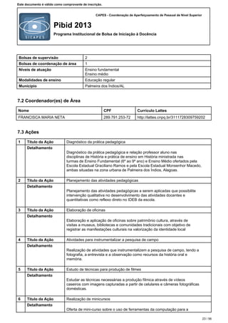 CAPES - Coordenação de Aperfeiçoamento de Pessoal de Nível Superior
Pibid 2013
Programa Institucional de Bolsa de Iniciação à Docência
Este documento é válido como comprovante de inscrição.
Bolsas de supervisão 2
Bolsas de coordenação de área 1
Níveis de atuação Ensino fundamental
Ensino médio
Modalidades de ensino Educação regular
Município Palmeira dos Índios/AL
7.2 Coordenador(es) de Área
Nome CPF Currículo Lattes
FRANCISCA MARIA NETA 289.791.253-72 http://lattes.cnpq.br/3111728309759202
7.3 Ações
1 Título da Ação Diagnóstico da prática pedagógica
Detalhamento
Diagnóstico da prática pedagógica e relação professor aluno nas
disciplinas de História e prática de ensino em História ministrada nas
turmas de Ensino Fundamental (6º ao 9º ano) e Ensino Médio ofertados pela
Escola Estadual Graciliano Ramos e pela Escola Estadual Monsenhor Macedo,
ambas situadas na zona urbana de Palmeira dos Índios, Alagoas.
2 Título da Ação Planejamento das atividades pedagógicas
Detalhamento
Planejamento das atividades pedagógicas a serem aplicadas que possibilite
intervenção qualitativa no desenvolvimento das atividades docentes e
quantitativas como reflexo direto no IDEB da escola.
3 Título da Ação Elaboração de oficinas
Detalhamento
Elaboração e aplicação de oficinas sobre patrimônio cultura, através de
visitas a museus, bibliotecas e comunidades tradicionais com objetivo de
registrar as manifestações culturais na valorização da identidade local
4 Título da Ação Atividades para instrumentalizar a pesquisa de campo
Detalhamento
Realização de atividades que instrumentalizem a pesquisa de campo, tendo a
fotografia, a entrevista e a observação como recursos da história oral e
memória.
5 Título da Ação Estudo de técnicas para produção de filmes
Detalhamento
Estudar as técnicas necessárias a produção fílmica através de vídeos
caseiros com imagens capturadas a partir de celulares e câmeras fotográficas
domésticas.
6 Título da Ação Realização de minicursos
Detalhamento
Oferta de mini-curso sobre o uso de ferramentas da computação para a
23 / 56
 