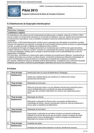 CAPES - Coordenação de Aperfeiçoamento de Pessoal de Nível Superior
Pibid 2013
Programa Institucional de Bolsa de Iniciação à Docência
Este documento é válido como comprovante de inscrição.
8.3 Detalhamento de Subprojeto Interdisciplinar
Áreas
Matemática, Pedagogia
Justificativa e objetivo
A matemática é uma ciência que tem fundamental importância para o cotidiano. Segundo os PCN?s (1997),
ela se constitui um componente importante na construção da cidadania, visto que, quanto mais se apropriam de
conhecimentos matemáticos, mais os cidadãos conseguem solucionar problemas práticos da vida em
sociedade.
Assim sendo, o Pibid pode efetivamente contribuir para a superação das dificuldades encontradas na prática
docente. Na medida em que apontam na direção de uma formação docente próxima ao ensino e a aprendizagem
escolar, as ações permitem a reflexão dos professores sobre a prática.
As propostas de formação em Alagoas apresentam-se insuficientes para a melhoria das ações educativas,
embora valorizem um discurso inovador. Levando em consideração tais práticas, essas ações em parceria com
o Pibid que estratégias voltadas para a iniciação à docência tendem a dar sustentabilidade aos cursos de
Matemática e Pedagogia.
Em face disso, nos propomos a desenvolver ações norteadas por procedimentos reflexivos, considerando as
múltiplas dimensões que envolvem a prática docente. Inicialmente analisaremos diferentes metodologias de
ensino de Matemática, sempre levando em consideração as experiências e saberes do professor.
Em seguida, refletiremos sobre as atividades práticas desenvolvidas, investigando e/ou construindo situações
didáticas que permitam a melhoria da aprendizagem matemática dos alunos nos referidos cursos.
8.4 Ações
1 Título da Ação Interlocução entre os cursos de Matemática e Pedagogia
Detalhamento
Análise dos múltiplos fatores que interferem na melhoria dos índices
educacionais das escolas
2 Título da Ação Realização de minicursos
Detalhamento
Oferta de minicursos sobre o uso de softwares educacionais específicos para o
ensino de Matemática para a produção de aulas que possibilitem a
construção dos conceitos matemáticos de maneira mais significativa para o
aluno
3 Título da Ação Elaboração de oficinas
Detalhamento
Elaboração e aplicação de oficinas sobre concepções de Matemática e
metodologia de estudo, visando compreender o ponto de vista de professores e
alunos sobre a importância da Matemática
4 Título da Ação Realização de seminários
Detalhamento
Organização e realização de seminários temáticos envolvendo professores,
bolsistas e os alunos das turmas alvo do projeto, criando um espaço de amplo
debate sobre o ensino de Matemática e sobre a formação de professores de
Matemática do Campus III da UNEAL.
5 Título da Ação Avaliação das ações
Detalhamento
Avaliação das ações desencadeadas na escola, identificando avanços,
25 / 56
 