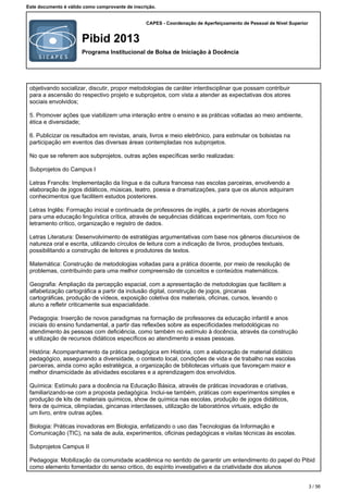 CAPES - Coordenação de Aperfeiçoamento de Pessoal de Nível Superior
Pibid 2013
Programa Institucional de Bolsa de Iniciação à Docência
Este documento é válido como comprovante de inscrição.
objetivando socializar, discutir, propor metodologias de caráter interdisciplinar que possam contribuir
para a ascensão do respectivo projeto e subprojetos, com vista a atender as expectativas dos atores
sociais envolvidos;
5. Promover ações que viabilizem uma interação entre o ensino e as práticas voltadas ao meio ambiente,
ética e diversidade;
6. Publicizar os resultados em revistas, anais, livros e meio eletrônico, para estimular os bolsistas na
participação em eventos das diversas áreas contempladas nos subprojetos.
No que se referem aos subprojetos, outras ações específicas serão realizadas:
Subprojetos do Campus I
Letras Francês: Implementação da língua e da cultura francesa nas escolas parceiras, envolvendo a
elaboração de jogos didáticos, músicas, teatro, poesia e dramatizações, para que os alunos adquiram
conhecimentos que facilitem estudos posteriores.
Letras Inglês: Formação inicial e continuada de professores de inglês, a partir de novas abordagens
para uma educação linguística crítica, através de sequências didáticas experimentais, com foco no
letramento crítico, organização e registro de dados.
Letras Literatura: Desenvolvimento de estratégias argumentativas com base nos gêneros discursivos de
natureza oral e escrita, utilizando círculos de leitura com a indicação de livros, produções textuais,
possibilitando a construção de leitores e produtores de textos.
Matemática: Construção de metodologias voltadas para a prática docente, por meio de resolução de
problemas, contribuindo para uma melhor compreensão de conceitos e conteúdos matemáticos.
Geografia: Ampliação da percepção espacial, com a apresentação de metodologias que facilitem a
alfabetização cartográfica a partir da inclusão digital, construção de jogos, gincanas
cartográficas, produção de vídeos, exposição coletiva dos materiais, oficinas, cursos, levando o
aluno a refletir criticamente sua espacialidade.
Pedagogia: Inserção de novos paradigmas na formação de professores da educação infantil e anos
iniciais do ensino fundamental, a partir das reflexões sobre as especificidades metodológicas no
atendimento às pessoas com deficiência, como também no estímulo à docência, através da construção
e utilização de recursos didáticos específicos ao atendimento a essas pessoas.
História: Acompanhamento da prática pedagógica em História, com a elaboração de material didático
pedagógico, assegurando a diversidade, o contexto local, condições de vida e de trabalho nas escolas
parceiras, ainda como ação estratégica, a organização de bibliotecas virtuais que favoreçam maior e
melhor dinamicidade às atividades escolares e a aprendizagem dos envolvidos.
Química: Estímulo para a docência na Educação Básica, através de práticas inovadoras e criativas,
familiarizando-se com a proposta pedagógica. Inclui-se também, práticas com experimentos simples e
produção de kits de materiais químicos, show de química nas escolas, produção de jogos didáticos,
feira de química, olimpíadas, gincanas interclasses, utilização de laboratórios virtuais, edição de
um livro, entre outras ações.
Biologia: Práticas inovadoras em Biologia, enfatizando o uso das Tecnologias da Informação e
Comunicação (TIC), na sala de aula, experimentos, oficinas pedagógicas e visitas técnicas às escolas.
Subprojetos Campus II
Pedagogia: Mobilização da comunidade acadêmica no sentido de garantir um entendimento do papel do Pibid
como elemento fomentador do senso critico, do espírito investigativo e da criatividade dos alunos
3 / 56
 