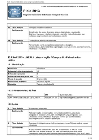 CAPES - Coordenação de Aperfeiçoamento de Pessoal de Nível Superior
Pibid 2013
Programa Institucional de Bolsa de Iniciação à Docência
Este documento é válido como comprovante de inscrição.
13 Título da Ação Produção acadêmico-científica
Detalhamento
Socialização das ações do projeto, através da produção e publicação
de artigos impressos e digitais, relatando o caminho metodológico para sua
realização e apresentando os resultados do projeto.
14 Título da Ação Confecção de relatório de atividades
Detalhamento
Apresentação escrita e digital dos dados relativos às ações
implementadas, demonstrando a organização, desenvolvimento, acompanhamento,
referências e resultados.
13 Pibid 2013 - UNEAL / Letras - Inglês / Campus III - Palmeira dos
Índios
13.1 Identificação
Modalidade Presencial
Bolsas de iniciação a docência 10
Bolsas de supervisão 2
Bolsas de coordenação de área 1
Níveis de atuação Ensino médio
Modalidades de ensino Educação regular
Município Palmeira dos Índios/AL
13.2 Coordenador(es) de Área
Nome CPF Currículo Lattes
JEAN MARCELO BARBOSA DE OLIVEIRA 700.384.494-04 http://lattes.cnpq.br/9226616094468467
13.3 Ações
1 Título da Ação Apresentar o subprojeto
Detalhamento
Após aprovação, apresentação à comunidade acadêmica, através do
colegiado do curso de Letras, com habilitação em Língua Inglesa e suas
Literaturas, pois a publicitação do projeto permite que os interessados
possam participar do processo de seleção.
2 Título da Ação Selecionar bolsistas do curso de licenciatura em Letras ? Língua Inglesa e suas
Literaturas
Detalhamento
A ação ocorrerá, conforme Art. 56 e Art. 57 da Portaria nº 096, de 18 de
julho de 2013, através de edital, por meio de chamada pública de ampla
concorrência, realizada pela Comissão de Acompanhamento do Pibid (CAP), para
37 / 56
 