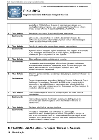 CAPES - Coordenação de Aperfeiçoamento de Pessoal de Nível Superior
Pibid 2013
Programa Institucional de Bolsa de Iniciação à Docência
Este documento é válido como comprovante de inscrição.
a seleção de 10 (dez) alunos do curso de Licenciatura em Letras, com
habilitação em Língua Inglesa e suas Literaturas do Campus III, que estejam
aptos a exercer a função de bolsista do PIBID/CAPES/UNEAL.
3 Título da Ação Assinatura dos contratos de alunos bolsistas e supervisores
Detalhamento
Convocação para assinatura dos contratos dos alunos bolsistas e dos
professores supervisores, objetivando cumprir as normas estabelecidas pela
CAPES e outras normas institucionais.
4 Título da Ação Reunião do coordenador com os alunos bolsistas e supervisores
Detalhamento
A primeira reunião tem como objetivo apresentar a nova proposta do subprojeto
?Uma abordagem textual nas aulas de língua inglesa?, aos bolsistas e
supervisores, para compreensão de seus objetivos.
5 Título da Ação Observação das escolas participantes da pesquisa
Detalhamento
Levantamento a ser realizado pelos pesquisadores (professor coordenador,
alunos bolsistas e professores supervisores, sobre a prática pedagógica com
relação à leitura nas aulas de língua inglesa do Ensino Médio, nas
escolas participantes da pesquisa.
6 Título da Ação Encontros quinzenais entre a coordenação do subprojeto, os alunos bolsistas e os
supervisores
Detalhamento
Os encontros quinzenais ocorrerão no Núcleo de Pesquisa do Centro de Ensino
de Línguas Estrangeiras do Campus III, NUCELE, entre a coordenação do
subprojeto, os alunos bolsistas e os supervisores, para seleção dos textos
para serem trabalhados pelos componentes da pesquisa, com foco no estudo de
vocabulário e tópicos gramaticais.
7 Título da Ação Ensino-aprendizagem de estruturas da língua inglesa nos níveis básico e
intermediário
Detalhamento
Nas reuniões quinzenais discutir sobre as estruturas da língua que são
importantes para a comunicação se tornar eficiente do nível básico ao
intermediário.
8 Título da Ação Escrita de relatório final e artigos científicos
Detalhamento
Produção do relatório final para conferencia da Coordenação
Institucional, PIBID, apresentação nas escolas participantes da pesquisa e
para alunos do Curso de Letras da Universidade Estadual de Alagoas. Como
também a produção de artigos científicos para serem apresentados no meio
acadêmico dentro e fora da UNEAL.
14 Pibid 2013 - UNEAL / Letras - Português / Campus I - Arapiraca
14.1 Identificação
38 / 56
 