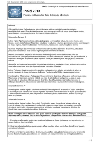 CAPES - Coordenação de Aperfeiçoamento de Pessoal de Nível Superior
Pibid 2013
Programa Institucional de Bolsa de Iniciação à Docência
Este documento é válido como comprovante de inscrição.
bolsistas.
Ciências Biológicas: Reflexão sobre a importância de práticas metodológicas diferenciadas,
possibilitando a ressignificação das atividades, bem como a promoção de novas situações de ensino
aprendizagem e consequentemente de novas práticas avaliativas.
Subprojetos Campus III
Letras Inglês: Aperfeiçoamento da prática pedagógica, com relação à leitura, no ensino médio, com
textos a serem trabalhados enfatizando o estudo do vocabulário e tópicos gramaticais, ensino aprendizagem
da língua inglesa, nos níveis básicos e intermediários, necessários à comunicação no idioma.
Química: Ampliação do universo de conhecimento sobre a prática do ensino de Química, através de
pesquisas bibliográficas e de campo, organização de seminários e debates.
História: Discussão e ampliação dos recursos metodológicos no ensino de história a partir da
história cultural, como perspectiva indissociável no processo de ensinar e aprender em que a oralidade, a
memória e a imagem ocupam um papel ímpar na formação, preservação e divulgação do patrimônio
cultural.
Geografia: Montagem de laboratórios de materiais didáticos na escola para que o professor ao ministrar
suas aulas possa usar recursos diversos (mapas, maquetes, bússola).
Letras Português: Levantamento sobre a prática pedagógica com relação a produção de leitura e
escrita nas aulas de língua portuguesa do Ensino Fundamental e Médio, nas escolas parceiras.
Interdisciplinar (Matemática e Pedagogia): Desenvolvimento da prática reflexiva do professor que ensina
Matemática (anos iniciais e ensino médio), por meio de atividades investigativas na sala de aula.
Construção de situações didáticas, a partir da análise das dificuldades encontradas no ensino e
utilização de softwares educacionais, laboratório de matemática e outros instrumentos metodológicos.
Subprojeto Campus IV
Interdisciplinar (Letras Inglês e Espanhol): Reflexão sobre as práticas do ensino da língua portuguesa
e sua relação com o ensino das línguas inglesa e espanhola, com a realização de ações que viabilizem
a interdisciplinaridade como meio de produção e reconstrução do conhecimento, através do diálogo
entre os bolsistas.
Subprojeto Campus V
Interdisciplinar (Letras Inglês e Geografia): Contribuição para a formação de leitores críticos, por
meio de intervenções mediadoras do ensino de língua portuguesa, língua estrangeira e geografia,
através da elaboração e do desenvolvimento de atividades escolares, pautadas na definição de
itinerários e experimentação de práticas de leituras.
Quais estratégias serão adotadas para que o bolsista aperfeiçoe o domínio da língua portuguesa,
incluindo leitura, escrita e fala, de modo a promover a capacidade comunicativa do licenciando?
1.Propiciar uma formação básica para os alunos bolsistas na língua portuguesa em parceria com os
cursos de letras da universidade;
2.Organizar atividades lúdicas que envolvam a fala, escrita e leitura com ênfase dos gêneros textuais
com alunos bolsistas;
3.Promover encontros sistemáticos de leituras, discussão e produção de textos como uma ferramenta
básica da comunicação, possibilitando aos bolsistas um protagonismo na sua formação acadêmica;
4 / 56
 