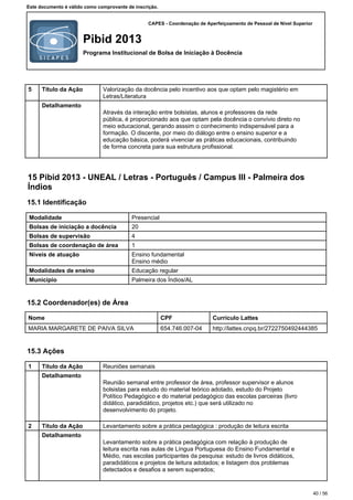 CAPES - Coordenação de Aperfeiçoamento de Pessoal de Nível Superior
Pibid 2013
Programa Institucional de Bolsa de Iniciação à Docência
Este documento é válido como comprovante de inscrição.
5 Título da Ação Valorização da docência pelo incentivo aos que optam pelo magistério em
Letras/Literatura
Detalhamento
Através da interação entre bolsistas, alunos e professores da rede
pública, é proporcionado aos que optam pela docência o convívio direto no
meio educacional, gerando asssim o conhecimento indispensável para a
formação. O discente, por meio do diálogo entre o ensino superior e a
educação básica, poderá vivenciar as práticas educacionais, contribuindo
de forma concreta para sua estrutura profissional.
15 Pibid 2013 - UNEAL / Letras - Português / Campus III - Palmeira dos
Índios
15.1 Identificação
Modalidade Presencial
Bolsas de iniciação a docência 20
Bolsas de supervisão 4
Bolsas de coordenação de área 1
Níveis de atuação Ensino fundamental
Ensino médio
Modalidades de ensino Educação regular
Município Palmeira dos Índios/AL
15.2 Coordenador(es) de Área
Nome CPF Currículo Lattes
MARIA MARGARETE DE PAIVA SILVA 654.746.007-04 http://lattes.cnpq.br/2722750492444385
15.3 Ações
1 Título da Ação Reuniões semanais
Detalhamento
Reunião semanal entre professor de área, professor supervisor e alunos
bolsistas para estudo do material teórico adotado, estudo do Projeto
Político Pedagógico e do material pedagógico das escolas parceiras (livro
didático, paradidático, projetos etc.) que será utilizado no
desenvolvimento do projeto.
2 Título da Ação Levantamento sobre a prática pedagógica : produção de leitura escrita
Detalhamento
Levantamento sobre a prática pedagógica com relação à produção de
leitura escrita nas aulas de Língua Portuguesa do Ensino Fundamental e
Médio, nas escolas participantes da pesquisa: estudo de livros didáticos,
paradidáticos e projetos de leitura adotados; e listagem dos problemas
detectados e desafios a serem superados;
40 / 56
 