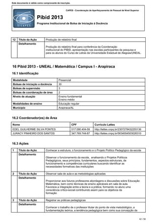 CAPES - Coordenação de Aperfeiçoamento de Pessoal de Nível Superior
Pibid 2013
Programa Institucional de Bolsa de Iniciação à Docência
Este documento é válido como comprovante de inscrição.
12 Título da Ação Produção de relatório final
Detalhamento
Produção do relatório final para conferência da Coordenação
institucional do PIBID, apresentação nas escolas participantes da pesquisa e
para os alunos do Curso de Letras da Universidade Estadual de Alagoas/UNEAL.
16 Pibid 2013 - UNEAL / Matemática / Campus I - Arapiraca
16.1 Identificação
Modalidade Presencial
Bolsas de iniciação a docência 30
Bolsas de supervisão 3
Bolsas de coordenação de área 2
Níveis de atuação Ensino fundamental
Ensino médio
Modalidades de ensino Educação regular
Município Arapiraca/AL
16.2 Coordenador(es) de Área
Nome CPF Currículo Lattes
EDEL GUILHERME SILVA PONTES 517.090.404-59 http://lattes.cnpq.br/2307278432255136
JURACY PINHEIRO DOS SANTOS 347.769.744-87 http://lattes.cnpq.br/5634004503026310
16.3 Ações
1 Título da Ação Conhecer a estrutura, o funcionamento e o Projeto Político Pedagógico da escola
Detalhamento
Observar o funcionamento da escola, analisando o Projetos Políticos
Pedagógicos, seus princípios, fundamentos, aspectos estruturais, de
funcionamento e competências curriculares buscando identificar as
necessidades formativas das instituições
2 Título da Ação Observar sala de aula e as metodologias aplicadas
Detalhamento
Proporcionar aos futuros professores abordagens e discussões sobre Educação
Matemática, bem como técnicas de ensino aplicáveis em sala de aula.
Favorece a integração entre a teoria e a prática, formando no aluno uma
consciência crítico-social contribuindo assim para os objetivos da
formação
3 Título da Ação Registrar as práticas pedagógicas
Detalhamento
Conhecer o trabalho de o professor titular do ponto de vista metodológico, a
fundamentação teórica, a tendência pedagógica bem como sua concepção da
42 / 56
 