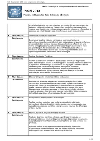 CAPES - Coordenação de Aperfeiçoamento de Pessoal de Nível Superior
Pibid 2013
Programa Institucional de Bolsa de Iniciação à Docência
Este documento é válido como comprovante de inscrição.
sociedade atual cada vez mais exigente e tecnológica: Os alunos precisam dos
subsídios e dos referenciais que lhes permitam construírem as suas próprias
rotas de aprendizagem, de modoque possam aprender a buscar as informações, a
selecioná-las, refletindo sobre elas etransformando-as em conhecimentos
4 Título da Ação Desenvolver Formação Continuada
Detalhamento
Desenvolver e aplicar métodos e práticas de ensino que facilitem a
aprendizagem dos alunos, contribuindo para o seu sucesso enquanto ser humano
em sociedade bem como na elevação de sua autoestima, refletindo em uma
melhor formação escolar e profissional favorecendo para o aumento do índice
de aprendizagem. Tal processo será desenvolvido através de reflexões,
resoluções de atividades, levando-os a assumir responsabilidades sobre sua
aprendizagem desde o livro didático até as tecnologias.
5 Título da Ação Realizar Seminários Temáticas
Detalhamento
Realizar os seminários como teoria da atividade e a resolução de problema
como metodologia de ensino. As metodologias do ensino de matemática: Entender
a importância da metodologia na construção da Linguagem Matemática e suas
representações, cálculos e/ou algoritmos, resolução de problemas,
etnomatemática, modelagem matemática, alfabetização tecnológica,
história da Matemática, jogos e desafios. Pesquisar as especificidades e
inter-relações entre os eixos da matemática.
6 Título da Ação Elaborar brinquedos e materiais didático-pedagógicos
Detalhamento
Estruturar um acervo de brinquedos e materiais pedagógicos por meio
daconstrução de materiais didáticos manipuláveis, proporcionando espaços
dedicados à criação de situações pedagógicas desafiadoras capazes de
auxiliar nas aulas práticas, visando também espaços que servirão como
laboratórios de ensino de matemática, onde os alunos poderão estruturar,
organizar, planejar e fazer acontecer o pensar matemático. Utilizaremos para
tal finalidade as práticas referenciadas por Sergio Lorenzato.
7 Título da Ação Acompanhar o desenvolvimento do subprojeto
Detalhamento
Realizar reuniões periódicas para avaliar a execução do subprojeto,
apresentando e buscando as informações que se mostrem necessárias para
evolução das propostas. Identificar e compreender a natureza das diferenças
entre os alunos.
8 Título da Ação Produzir e publicar artigos acadêmico-científicos
Detalhamento
Produção de artigos científicos sobre as experiências vivenciadas no
projeto, corroborando e motivando para a formação do professor pesquisador,
que produz/constrói conhecimento e, mais importante que isso, socializa sua
produção.
Participar com os alunos da licenciatura em Matemática, professores
supervisores e coordenadores de área, em eventos regionais, nacionais e
internacionais para apresentar os Resultados alcançados.
43 / 56
 