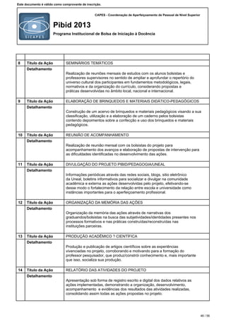CAPES - Coordenação de Aperfeiçoamento de Pessoal de Nível Superior
Pibid 2013
Programa Institucional de Bolsa de Iniciação à Docência
Este documento é válido como comprovante de inscrição.
8 Título da Ação SEMINÁRIOS TEMÁTICOS
Detalhamento
Realização de reuniões mensais de estudos com os alunos bolsistas e
professores supervisores no sentido de ampliar e aprofundar o repertório do
universo cultural dos participantes em fundamentos metodológicos, legais,
normativos e da organização do currículo, considerando propostas e
práticas desenvolvidas no âmbito local, nacional e internacional.
9 Título da Ação ELABORAÇÃO DE BRINQUEDOS E MATERIAIS DIDÁTICO-PEDAGÓGICOS
Detalhamento
Construção de um acervo de brinquedos e materiais pedagógicos visando a sua
classificação, utilização e a elaboração de um caderno pelos bolsistas
contendo depoimentos sobre a confecção e uso dos brinquedos e materiais
pedagógicos.
10 Título da Ação REUNIÃO DE ACOMPANHAMENTO
Detalhamento
Realização de reunião mensal com os bolsistas do projeto para
acompanhamento dos avanços e elaboração de propostas de intervenção para
as dificuldades identificadas no desenvolvimento das ações.
11 Título da Ação DIVULGAÇÃO DO PROJETO PIBID/PEDAGOGIA/UNEAL
Detalhamento
Informações periódicas através das redes sociais, blogs, sitio eletrônico
da Uneal, boletins informativos para socializar e divulgar na comunidade
acadêmica e externa as ações desenvolvidas pelo projeto, efetivando-se
desse modo o fortalecimento da relação entre escola e universidade como
instâncias importantes para o aperfeiçoamento profissional.
12 Título da Ação ORGANIZAÇÃO DA MEMÓRIA DAS AÇÕES
Detalhamento
Organização da memória das ações através de narrativas dos
graduandos/bolsistas na busca das subjetividades/identidades presentes nos
processos formativos e nas práticas construídas/reconstruídas nas
instituições parceiras.
13 Título da Ação PRODUÇÃO ACADÊMICO ? CIENTÍFICA
Detalhamento
Produção e publicação de artigos científicos sobre as experiências
vivenciadas no projeto, corroborando e motivando para a formação do
professor pesquisador, que produz/constrói conhecimento e, mais importante
que isso, socializa sua produção.
14 Título da Ação RELATÓRIO DAS ATIVIDADES DO PROJETO
Detalhamento
Apresentação sob forma de registro escrito e digital dos dados relativos as
ações implementadas, demonstrando a organização, desenvolvimento,
acompanhamento e evidências dos resultados das atividades realizadas,
consolidando assim todas as ações propostas no projeto.
46 / 56
 