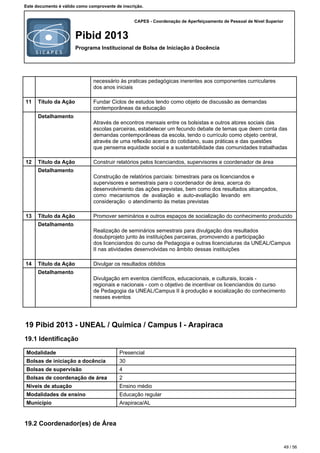 CAPES - Coordenação de Aperfeiçoamento de Pessoal de Nível Superior
Pibid 2013
Programa Institucional de Bolsa de Iniciação à Docência
Este documento é válido como comprovante de inscrição.
necessário às praticas pedagógicas inerentes aos componentes curriculares
dos anos iniciais
11 Título da Ação Fundar Ciclos de estudos tendo como objeto de discussão as demandas
contemporâneas da educação
Detalhamento
Através de encontros mensais entre os bolsistas e outros atores sociais das
escolas parceiras, estabelecer um fecundo debate de temas que deem conta das
demandas contemporâneas da escola, tendo o currículo como objeto central,
através de uma reflexão acerca do cotidiano, suas práticas e das questões
que pensema equidade social e a sustentabilidade das comunidades trabalhadas
12 Título da Ação Construir relatórios pelos licenciandos, supervisores e coordenador de área
Detalhamento
Construção de relatórios parciais: bimestrais para os licenciandos e
supervisores e semestrais para o coordenador de área, acerca do
desenvolvimento das ações previstas, bem como dos resultados alcançados,
como mecanismos de avaliação e auto-avaliação levando em
consideração o atendimento às metas previstas
13 Título da Ação Promover seminários e outros espaços de socialização do conhecimento produzido
Detalhamento
Realização de seminários semestrais para divulgação dos resultados
dosubprojeto junto às instituições parceiras, promovendo a participação
dos licenciandos do curso de Pedagogia e outras licenciaturas da UNEAL/Campus
II nas atividades desenvolvidas no âmbito dessas instituições
14 Título da Ação Divulgar os resultados obtidos
Detalhamento
Divulgação em eventos científicos, educacionais, e culturais, locais -
regionais e nacionais - com o objetivo de incentivar os licenciandos do curso
de Pedagogia da UNEAL/Campus II à produção e socialização do conhecimento
nesses eventos
19 Pibid 2013 - UNEAL / Química / Campus I - Arapiraca
19.1 Identificação
Modalidade Presencial
Bolsas de iniciação a docência 30
Bolsas de supervisão 4
Bolsas de coordenação de área 2
Níveis de atuação Ensino médio
Modalidades de ensino Educação regular
Município Arapiraca/AL
19.2 Coordenador(es) de Área
49 / 56
 