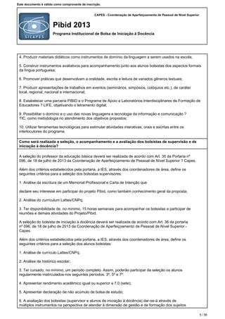 CAPES - Coordenação de Aperfeiçoamento de Pessoal de Nível Superior
Pibid 2013
Programa Institucional de Bolsa de Iniciação à Docência
Este documento é válido como comprovante de inscrição.
4.Produzir materiais didáticos como instrumentos de domínio da linguagem a serem usados na escola;
5.Construir instrumentos avaliativos para acompanhamento junto aos alunos bolsistas dos aspectos formais
da língua portuguesa;
6.Promover práticas que desenvolvam a oralidade, escrita e leitura de variados gêneros textuais;
7.Produzir apresentações de trabalhos em eventos (seminários, simpósios, colóquios etc.), de caráter
local, regional, nacional e internacional;
8.Estabelecer uma parceria PIBID e o Programa de Apoio a Laboratórios Interdisciplinares de Formação de
Educadores ? LIFE, objetivando o letramento digital;
9.Possibilitar o domínio e o uso das novas linguagens e tecnologia da informação e comunicação ?
TIC, como metodologia no atendimento dos objetivos propostos;
10.Utilizar ferramentas tecnológicas para estimular atividades interativas, orais e escritas entre os
interlocutores do programa.
Como será realizada a seleção, o acompanhamento e a avaliação dos bolsistas de supervisão e de
iniciação à docência?
A seleção do professor da educação básica deverá ser realizada de acordo com Art. 35 da Portaria nº
096, de 18 de julho de 2013 da Coordenação de Aperfeiçoamento de Pessoal de Nível Superior ? Capes.
Além dos critérios estabelecidos pela portaria, a IES, através dos coordenadores de área, define os
seguintes critérios para a seleção dos bolsistas supervisores:
1.Análise da escritura de um Memorial Profissional e Carta de Intenção que
declare seu interesse em participar do projeto Pibid, como também conhecimento geral da proposta;
2.Análise do currículum Lattes/CNPq;
3.Ter disponibilidade de, no mínimo, 15 horas semanais para acompanhar os bolsistas e participar de
reuniões e demais atividades do Projeto/Pibid.
A seleção do bolsista de iniciação à docência deverá ser realizada de acordo com Art. 36 da portaria
nº 096, de 18 de julho de 2013 da Coordenação de Aperfeiçoamento de Pessoal de Nível Superior -
Capes.
Além dos critérios estabelecidos pela portaria, a IES, através dos coordenadores de área, define os
seguintes critérios para a seleção dos alunos bolsistas:
1.Análise de currículo Lattes/CNPq;
2.Análise de histórico escolar;
3.Ter cursado, no mínimo, um período completo. Assim, poderão participar da seleção os alunos
regularmente matriculados nos seguintes períodos: 3º, 5º e 7º:
4.Apresentar rendimento acadêmico igual ou superior a 7,0 (sete);
5.Apresentar declaração de não acúmulo de bolsa de estudo;
6.A avaliação dos bolsistas (supervisor e alunos de iniciação à docência) dar-se-á através de
múltiplos instrumentos na perspectiva de atender à dimensão de gestão e de formação dos sujeitos
5 / 56
 