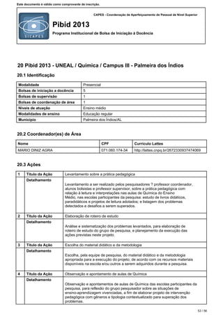 CAPES - Coordenação de Aperfeiçoamento de Pessoal de Nível Superior
Pibid 2013
Programa Institucional de Bolsa de Iniciação à Docência
Este documento é válido como comprovante de inscrição.
20 Pibid 2013 - UNEAL / Química / Campus III - Palmeira dos Índios
20.1 Identificação
Modalidade Presencial
Bolsas de iniciação a docência 5
Bolsas de supervisão 1
Bolsas de coordenação de área 1
Níveis de atuação Ensino médio
Modalidades de ensino Educação regular
Município Palmeira dos Índios/AL
20.2 Coordenador(es) de Área
Nome CPF Currículo Lattes
MARIO DINIZ AGRA 071.060.174-34 http://lattes.cnpq.br/2672330937474069
20.3 Ações
1 Título da Ação Levantamento sobre a prática pedagógica
Detalhamento
Levantamento a ser realizado pelos pesquisadores ? professor coordenador,
alunos bolsistas e professor supervisor, sobre a prática pedagógica com
relação à leitura e interpretações nas aulas de Química do Ensino
Médio, nas escolas participantes da pesquisa: estudo de livros didáticos,
paradidáticos e projetos de leitura adotados; e listagem dos problemas
detectados e desafios a serem superados.
2 Título da Ação Elaboração de roteiro de estudo
Detalhamento
Análise e sistematização dos problemas levantados, para elaboração de
roteiro de estudo do grupo de pesquisa, e planejamento da execução das
ações previstas neste projeto.
3 Título da Ação Escolha do material didático e da metodologia
Detalhamento
Escolha, pela equipe de pesquisa, do material didático e da metodologia
apropriada para a execução do projeto, de acordo com os recursos materiais
disponíveis na escola e/ou outros a serem adquiridos durante a pesquisa.
4 Título da Ação Observação e apontamento de aulas de Química
Detalhamento
Observação e apontamentos de aulas de Química das escolas participantes da
pesquisa, para reflexão do grupo pesquisador sobre as situações de
ensino-aprendizagem vivenciadas, a fim de elaborar projeto de intervenção
pedagógica com gêneros e tipologia contextualizado para superação dos
problemas.
53 / 56
 