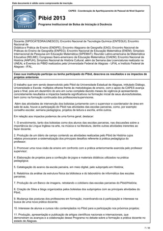 CAPES - Coordenação de Aperfeiçoamento de Pessoal de Nível Superior
Pibid 2013
Programa Institucional de Bolsa de Iniciação à Docência
Este documento é válido como comprovante de inscrição.
Docente (SIPOCÁTEDRA/UNESCO); Encontro Nacional de Tecnologia Química (ENTEQUI); Encontro
Nacional de
Didática e Prática de Ensino (ENDIPE); Encontro Alagoano de Geografia (EAG); Encontro Nacional de
Práticas do Ensino de Geografia (ENPEG); Encontro Nacional de Educação Matemática (ENEM); Simpósio
Internacional de Pesquisa em Educação Matemática (SIPEMAT); Reunião Latino-americana de Matemática
Educativa (RELME); Congresso Ibero-americano de Educação Matemática (CIAEM); Encontro Nacional de
História (ANPUH); Simpósio Nacional de História Cultural, além da Semana das Licenciaturas realizada na
UNEAL e Eventos do PIBID realizados pela Universidade Federal de Alagoas - UFAL e Instituto Federal de
Alagoas - IFAL.
Caso sua instituição participe ou tenha participado do Pibid, descreva os resultados e os impactos de
projetos anteriores
O trabalho que vem sendo desenvolvido pelo Pibid da Universidade Estadual de Alagoas, intitulado Diálogo,
Universidade e Escola: múltiplos olhares frente às metodologias de ensino, com o apoio da CAPES avança
para o final, pois em dezembro do ano em curso completa dezoito meses de vigência já apresentando
concretamente resultados e impactos bastante significativos na formação inicial de seus alunos/bolsistas,
bem como na formação continuada dos professores/supervisores.
Além das atividades de intervenção dos bolsistas juntamente com o supervisor e coordenador de área em
sala de aula, houve a participação do Pibid nas atividades das escolas parceiras, como, por exemplo:
conselho escolar, semana pedagógica, projetos de leitura e escrita, entre outros.
Em relação aos impactos podemos de uma forma geral, destacar:
1. O envolvimento, tanto dos bolsistas como dos alunos das escolas parceiras, nas discussões sobre a
importância da Língua Inglesa na arte, na música e na literatura, dentre outras atividades inerentes ao
fazer docente;
2. Produção de um diário de campo contendo as atividades realizadas pelo Pibid de História cujos
relatos provocaram a sistematização dos principais desafios referente à prática pedagógica do
professor;
3. Promover uma nova visão de ensino em confronto com a prática anteriormente exercida pelo professor
supervisor;
4. Elaboração de projetos para a confecção de jogos e materiais didáticos utilizados na prática
pedagógica;
5. Catalogação do acervo da escola parceira, em meio digital, pelo subprojeto em História;
6. Relatórios da análise da estrutura física da biblioteca e do laboratório de informática das escolas
parceiras;
7. Produção de um Banco de imagens, retratando o cotidiano das escolas parceiras do Pibid/História;
8. Criação de Sites e blogs organizados pelos bolsistas dos subprojetos com as principais atividades do
Pibid;
9. Mudança das posturas dos professores em formação, incentivando-os à participação e interesse na
busca de uma nova prática docente;
10. Interesse de alunos e cursos não contemplados no Pibid para a participação nos próximos projetos;
11. Produção, apresentação e publicação de artigos científicos nacionais e internacionais, que
demonstram os avanços e a colaboração desse Programa no debate sobre a formação e prática docente no
estado de Alagoas.
7 / 56
 