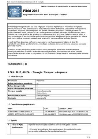 CAPES - Coordenação de Aperfeiçoamento de Pessoal de Nível Superior
Pibid 2013
Programa Institucional de Bolsa de Iniciação à Docência
Este documento é válido como comprovante de inscrição.
Relatórios parciais produzidos por cada subprojeto revelam a importância do trabalho de inserção da
Uneal, por meio do Pibid, nas escolas da rede pública do estado de Alagoas. Destacamos como positivo o
acolhimento propiciado pelos integrantes das escolas parceiras, propiciando a integração da escola
pública de ensino básico com esta IES e a interação entre docentes e discentes, o que contribuem com o
processo de formação inicial dos acadêmicos que fazem parte do programa. Podemos destacar, ainda, a
oportunidade que os alunos bolsistas estão tendo de vivenciar e relacionar as teorias estudadas em sala de
aula com a prática, o que vem oportunizando uma melhor compreensão da profissão docente.
A partir do Pibid, discentes, professores supervisores e professores coordenadores de área têm
contribuído com ideias, questionamentos, reflexões e análises e, consequentemente, pesquisas acerca da
profissão docente.
Com isso, a meta principal do projeto continua sendo perseguida: minimizar a dicotomia entre as
Instituições de Ensino Superior e as escolas de Educação Básica, possibilitando aos alunos, através
das experiências vivenciadas, a compreensão do funcionamento das escolas e da realidade que vai enfrentar
futuramente.
Subprojeto(s): 20
1 Pibid 2013 - UNEAL / Biologia / Campus I - Arapiraca
1.1 Identificação
Modalidade Presencial
Bolsas de iniciação a docência 24
Bolsas de supervisão 3
Bolsas de coordenação de área 2
Níveis de atuação Ensino fundamental
Ensino médio
Modalidades de ensino Educação regular
Município Arapiraca/AL
1.2 Coordenador(es) de Área
Nome CPF Currículo Lattes
RUBENS PESSOA DE BARROS 330.900.414-72 http://lattes.cnpq.br/2511101759444154
JOSEFA BETANIA VILELA COSTA 508.665.404-15 http://lattes.cnpq.br/0359562162040766
1.3 Ações
1 Título da Ação Implantar a comunicação acadêmica entre a instituição e a escola
Detalhamento
1.Promover a socialização da proposta através de reunião de formação
com a equipe pedagógica das escolas participantes
8 / 56
 