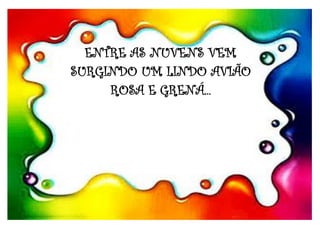 ENTRE AS NUVENS VEM
SURGINDO UM LINDO AVIÃO
ROSA E GRENÁ...
 