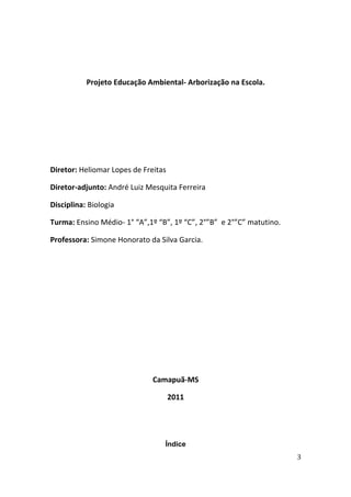 Projeto Educação Ambiental- Arborização na Escola.




Diretor: Heliomar Lopes de Freitas

Diretor-adjunto: André Luiz Mesquita Ferreira

Disciplina: Biologia

Turma: Ensino Médio- 1° “A”,1º “B”, 1º “C”, 2°”B” e 2°”C” matutino.

Professora: Simone Honorato da Silva Garcia.




                              Camapuã-MS

                                     2011




                                 Índice
                                                                      3
 