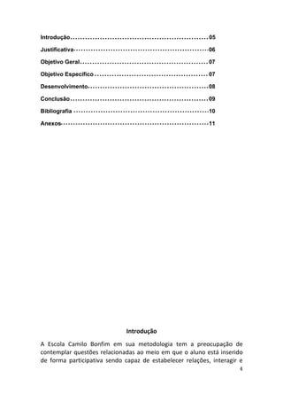 Introdução                                                 05

Justificativa                                              06

Objetivo Geral                                             07

Objetivo Específico                                        07

Desenvolvimento                                            08

Conclusão                                                  09

Bibliografia                                               10

Anexos                                                     11




                              Introdução
A Escola Camilo Bonfim em sua metodologia tem a preocupação de
contemplar questões relacionadas ao meio em que o aluno está inserido
de forma participativa sendo capaz de estabelecer relações, interagir e
                                                                     4
 