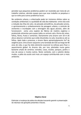 perceber que pequenos problemas podem ser resolvidos por meio de um
trabalho coletivo, abrindo espaço para que esse trabalho se perpetue e
que se volte para outros problemas locais.
No ambiente urbano, a arborização pode ter inúmeros efeitos sobre as
condições ambientais e a qualidade de vida dos habitantes entre elas está
a redução das ilhas de calor, da poluição atmosférica, da poluição sonora,
o aprimoramento e embelezamento da paisagem urbana, o controle de
enchentes e inundações com a drenagem das águas pluviais, além de
funcionarem como uma espécie de fábrica de matéria orgânica e
produzindo alimentos para quase todos os animais sob a forma de raízes,
folhas, flores, frutos e sementes. Diariamente uma árvore com 10 m de
altura absorve nutrientes que estão dissolvidos no solo, levando-os até as
folhas. Após todo o processo, a árvore libera aproximadamente 2m³ de
oxigênio puro. Uma árvore sequestra uma tonelada de CO2 ao longo de 40
anos de vida, o que faz dela elemento essencial no esforço para frear o
aquecimento global. As árvores são, por isso, plantadas numa gama
bastante ampla de cenários: estradas, casas, escolas, parques, jardins e
vias de acesso e muitos outros. Neste contexto, com o plantio destas
mudas, o pátio da escola será mais um espaço contribuindo com o meio
ambiente.




                              Objetivo Geral

Estimular a mudança de prática de atitudes buscando garantir a preservação
da natureza nas gerações presentes e futuras.
                                                                             6
 