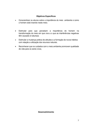 Objetivos Específicos

•   Conscientizar os alunos sobre a importância do meio ambiente e como
    o homem está inserido neste meio;



•   Estimular para que percebam a importância do homem na
    transformação do meio em que vive e o que as interferências negativas
    têm causado à natureza;

•   Estimular a mudança prática de atitudes e a formação de novos hábitos
    com relação a utilização dos recursos naturais.

•   Reconhecer que os cuidados com o meio ambiente promovem qualidade
    de vida para os seres vivos.




                          Desenvolvimento


                                                                            7
 