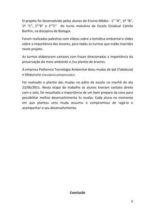 O projeto foi desenvolvido pelos alunos do Ensino Médio - 1° “A”, 1º “B”,
1º “C”, 2°”B” e 2°”C” do turno matutino da Escola Estadual Camilo
Bonfim, na disciplina de Biologia.

Foram realizadas palestras com vídeos sobre a temática ambiental e slides
sobre a importância das árvores, para todas as turmas que estão inseridas
neste projeto.

As turmas elaboraram cartazes com frases direcionadas a importância da
preservação do meio ambiente e /ou plantio de árvores.

A empresa Pothencia Tecnologia Ambiental doou mudas de Ipê (Tabebuia)
e Sibipuruna (Caesalpinia peltophoroides).

Foi realizado o plantio das mudas no pátio da escola na manhã do dia
22/06/2011. Nesta etapa do trabalho os alunos tiveram contato direto
com o solo, foi ressaltada a importância de um bom preparo da cova para
possibilitar melhor desenvolvimento às mudas. Cada aluno no momento
em que plantou uma muda assumiu o compromisso de regá-la e
acompanhar o seu desenvolvimento.




                               Conclusão

                                                                       8
 