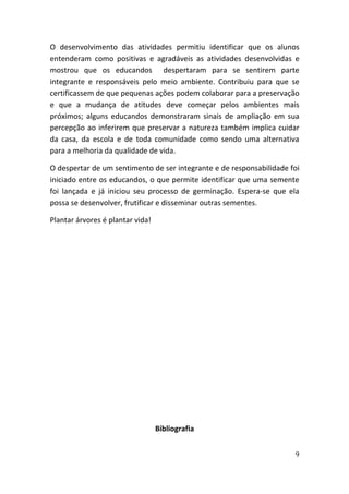 O desenvolvimento das atividades permitiu identificar que os alunos
entenderam como positivas e agradáveis as atividades desenvolvidas e
mostrou que os educandos despertaram para se sentirem parte
integrante e responsáveis pelo meio ambiente. Contribuiu para que se
certificassem de que pequenas ações podem colaborar para a preservação
e que a mudança de atitudes deve começar pelos ambientes mais
próximos; alguns educandos demonstraram sinais de ampliação em sua
percepção ao inferirem que preservar a natureza também implica cuidar
da casa, da escola e de toda comunidade como sendo uma alternativa
para a melhoria da qualidade de vida.

O despertar de um sentimento de ser integrante e de responsabilidade foi
iniciado entre os educandos, o que permite identificar que uma semente
foi lançada e já iniciou seu processo de germinação. Espera-se que ela
possa se desenvolver, frutificar e disseminar outras sementes.

Plantar árvores é plantar vida!




                                  Bibliografia


                                                                      9
 