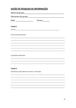 10
GUIÃO DE PESQUISA DE INFORMAÇÃO
Nome do grupo:_______________________________________
Elementos do grupo: ___________________________________
Data: _________________ Turma:_______
Tarefa 1
O Tema: ______________________________________________________________
O que necessitamos saber:
_____________________________________________________________________________
_____________________________________________________________________________
_____________________________________________________________________________
_____________________________________________________________________________
_____________________________________________________________________________
_____________________________________________________________________________
As questões importantes:
_____________________________________________________________________________
_____________________________________________________________________________
_____________________________________________________________________________
Tarefa 2
Descobrimos onde podemos encontrar a informação:
_____________________________________________________________________________
_____________________________________________________________________________
_____________________________________________________________________________
_____________________________________________________________________________
_____________________________________________________________________________
_____________________________________________________________________________
 