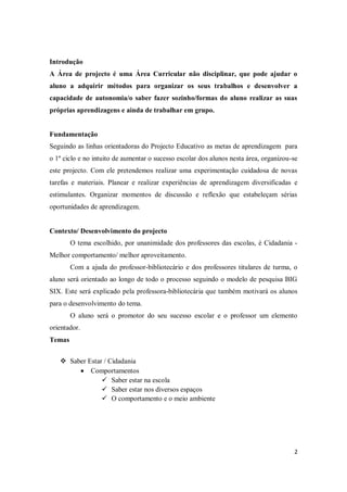 2
Introdução
A Área de projecto é uma Área Curricular não disciplinar, que pode ajudar o
aluno a adquirir métodos para organizar os seus trabalhos e desenvolver a
capacidade de autonomia/o saber fazer sozinho/formas do aluno realizar as suas
próprias aprendizagens e ainda de trabalhar em grupo.
Fundamentação
Seguindo as linhas orientadoras do Projecto Educativo as metas de aprendizagem para
o 1º ciclo e no intuito de aumentar o sucesso escolar dos alunos nesta área, organizou-se
este projecto. Com ele pretendemos realizar uma experimentação cuidadosa de novas
tarefas e materiais. Planear e realizar experiências de aprendizagem diversificadas e
estimulantes. Organizar momentos de discussão e reflexão que estabeleçam sérias
oportunidades de aprendizagem.
Contexto/ Desenvolvimento do projecto
O tema escolhido, por unanimidade dos professores das escolas, é Cidadania -
Melhor comportamento/ melhor aproveitamento.
Com a ajuda do professor-bibliotecário e dos professores titulares de turma, o
aluno será orientado ao longo de todo o processo seguindo o modelo de pesquisa BIG
SIX. Este será explicado pela professora-bibliotecária que também motivará os alunos
para o desenvolvimento do tema.
O aluno será o promotor do seu sucesso escolar e o professor um elemento
orientador.
Temas
 Saber Estar / Cidadania
Comportamentos
 Saber estar na escola
 Saber estar nos diversos espaços
 O comportamento e o meio ambiente
 