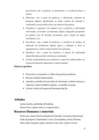 4
previamente com o professor as ferramentas e as palavras-chave a
utilizar.
Selecionar, com o apoio do professor, a informação resultante de
pesquisas digitais, identificando as ideias centrais do conteúdo e
verificando a sua pertinência face aos objetivos da pesquisa.
Classificar e organizar, em conjunto com o professor, a informação
selecionada, recorrendo a ferramentas digitais adequadas (programas
de gráficos e/ou de desenho, ferramentas para criação de mapas
conceptuais, etc.).
Reconhecer, com a ajuda do professor, a existência de perigos na
utilização de ferramentas digitais (para o utilizador e para os
equipamentos) e adotar comportamentos de segurança.
Identificar, com o apoio do professor, a autoria da informação
disponibilizada nas fontes eletrónicas consultadas.
Assumir comportamentos que respeitam as regras de conduta online e as
normas de utilização subjacentes a cada ferramenta
Objetivos específicos
Desenvolver a consciência e o hábito de questionar problemas.
Procurar soluções fundamentadas.
Aprender a consultar diversas fontes de informação; a elaborar sínteses; a
organizar e realizar trabalhos originais e a trabalhar em grupo.
Utilizar o Guião de Pesquisa da Informação Big Six.
.
Atitudes
Aceitar desafios, partilhando dificuldades.
Desenvolver o espírito crítico e o respeito mutuo.
Recursos Humanos e materiais
Professores; alunos; Pais/Encarregados de Educação; Assistentes Operacionais.
Guião de pesquisa; Computadores; Livros; Enciclopédias; Jornais; Revistas;
fichas; lápis; fotografias; papel; cartolinas; cola; tintas; pincéis; tesoura.
 