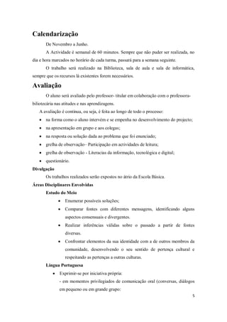 5
Calendarização
De Novembro a Junho.
A Actividade é semanal de 60 minutos. Sempre que não puder ser realizada, no
dia e hora marcados no horário de cada turma, passará para a semana seguinte.
O trabalho será realizado na Biblioteca, sala de aula e sala de informática,
sempre que os recursos lá existentes forem necessários.
Avaliação
O aluno será avaliado pelo professor- titular em colaboração com o professora-
biliotecária nas atitudes e nas aprendizagens.
A avaliação é contínua, ou seja, é feita ao longo de todo o processo:
na forma como o aluno intervém e se empenha no desenvolvimento do projecto;
na apresentação em grupo e aos colegas;
na resposta ou solução dada ao problema que foi enunciado;
grelha de observação– Participação em actividades de leitura;
grelha de observação - Literacias da informação, tecnológica e digital;
questionário.
Divulgação
Os trabalhos realizados serão expostos no átrio da Escola Básica.
Áreas Disciplinares Envolvidas
Estudo do Meio
Enumerar possíveis soluções;
Comparar fontes com diferentes mensagens, identificando alguns
aspectos consensuais e divergentes.
Realizar inferências válidas sobre o passado a partir de fontes
diversas.
Confrontar elementos da sua identidade com a de outros membros da
comunidade, desenvolvendo o seu sentido de pertença cultural e
respeitando as pertenças a outras culturas.
Língua Portuguesa
Exprimir-se por iniciativa própria:
- em momentos privilegiados de comunicação oral (conversas, diálogos
em pequeno ou em grande grupo:
 