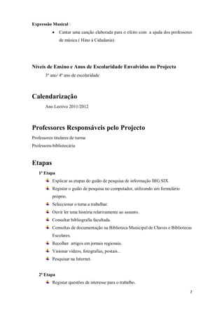 7
Expressão Musical :
Cantar uma canção elaborada para o efeito com a ajuda dos professores
de música ( Hino à Cidadania).
Níveis de Ensino e Anos de Escolaridade Envolvidos no Projecto
3º ano/ 4º ano de escolaridade
Calendarização
Ano Lectivo 2011/2012
Professores Responsáveis pelo Projecto
Professores titulares de turma
Professora-bibliotecária
Etapas
1ª Etapa
Explicar as etapas do guião de pesquisa de informação BIG SIX.
Registar o guião de pesquisa no computador, utilizando um formulário
próprio.
Seleccionar o tema a trabalhar.
Ouvir ler uma história relativamente ao assunto.
Consultar bibliografia facultada.
Consultas de documentação na Biblioteca Municipal de Chaves e Bibliotecas
Escolares.
Recolher artigos em jornais regionais.
Visionar vídeos, fotografias, postais...
Pesquisar na Internet.
2ª Etapa
Registar questões de interesse para o trabalho.
 