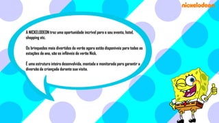 A NICKELODEON traz uma oportunidade incrível para o seu evento, hotel,
shopping etc.
Os brinquedos mais divertidos do verão agora estão disponíveis para todas as
estações do ano, são os infláveis do verão Nick.

É uma estrutura inteira desenvolvida, montada e monitorada para garantir a
diversão da criançada durante sua visita.

 
