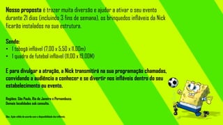 Nosso proposta é trazer muita diversão e ajudar a ativar o seu evento
durante 21 dias (incluindo 3 fins de semana), os brinquedos infláveis da Nick
ficarão instalados na sua estrutura.
Sendo:
• 1 tobogã inflável (7,00 x 5,50 x 11,00m)
• 1 quadra de futebol inflável (11,00 x 19,00M)
E para divulgar a atração, a Nick transmitirá na sua programação chamadas,
convidando a audiência a conhecer e se divertir nos infláveis dentro do seu
estabelecimento ou evento.
Regiões: São Paulo, Rio de Janeiro e Pernambuco.
Demais localidades sob consulta.
Obs.: Ação válida de acordo com a disponibilidade dos infláveis.

 
