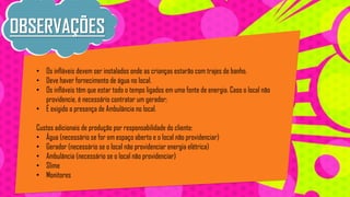 OBSERVAÇÕES
• Os infláveis devem ser instalados onde as crianças estarão com trajes de banho.
• Deve haver fornecimento de água no local.
• Os infláveis têm que estar todo o tempo ligados em uma fonte de energia. Caso o local não
providencie, é necessário contratar um gerador;
• É exigido a presença de Ambulância no local.
Custos adicionais de produção por responsabilidade do cliente:
• Água (necessário se for em espaço aberto e o local não providenciar)
• Gerador (necessário se o local não providenciar energia elétrica)
• Ambulância (necessário se o local não providenciar)
• Slime
• Monitores

 