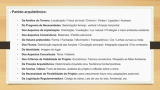 - Partido arquitetônico:
• Da Análise do Terreno: Localização / Fotos do local / Entorno / Visitas / Ligações / Acessos.
• Do Programa de Necessidades: Setorização/ Arranjo vertical / Arranjo horizontal
• Dos Aspectos da implantação: Orientação / Insolação / Luz natural / Privilegiar o meio ambiente existente.
• Dos Aspectos Construtivos: Materiais / Partido estrutural
• Do Volume pretendido: Forma / Fachadas / Movimento / Transparência / Cor / Linhas curvas ou retas
• Dos Fluxos: Distribuição espacial das funções / Circulação principal / Integração espacial / Eixo norteador.
• Da Identidade: Imagem do lugar
• Dos Aspectos Conceituais: Tema / História
• Dos Critérios de Viabilidade do Projeto: Econômica / Técnico-construtiva / Respeito ao Meio Ambiente
• Da Posição Arquitetônica: Determinado Arquiteto e/ou Tendência Contemporânea
• De Teorias / Ideias: Fruto de leituras, análises de projeto e reflexão sobre o tema.
• Da Necessidade de Flexibilidade do Projeto: para crescimento futuro e/ou adaptações possíveis
• Da Legislação Regulamentadora: Código de obras, Leis de uso do solo, Ambiental, etc.
 