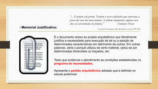 É o documento anexo ao projeto arquitetônico que literalmente
justifica a necessidade para execução de tal ou a adoção de
determinadas características em detrimento de outras. Em outras
palavras, seria o porquê utilizou-se certo material, optou-se por
determinadas dimensões ou traçados, etc.
- Memorial Justificativo:
“... O projeto está pronto. Termino o texto explicativo que representa a
prova dos nove dos meus projetos. Se faltam argumentos, alguma coisa
deve ser acrescentada (no projeto).” Niemeyer, Oscar.
Conversa de arquiteto. Rio de Janeiro: revan, 1993. P.43
Texto que evidencia o atendimento as condições estabelecidas no
programa de necessidades.
Apresenta o partido arquitetônico adotado que é definido no
estudo preliminar.
 