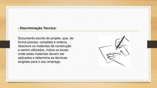 Documento escrito do projeto, que, de
forma precisa, completa e ordena,
descreve os materiais de construção
a serem utilizados, indica os locais
onde estes materiais devem ser
aplicados e determina as técnicas
exigidas para o seu emprego.
- Discriminação Técnica:
 