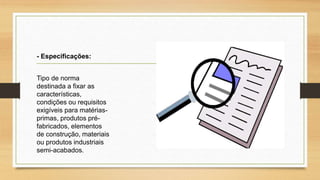 Tipo de norma
destinada a fixar as
características,
condições ou requisitos
exigíveis para matérias-
primas, produtos pré-
fabricados, elementos
de construção, materiais
ou produtos industriais
semi-acabados.
- Especificações:
 