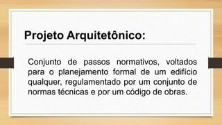 Conjunto de passos normativos, voltados
para o planejamento formal de um edifício
qualquer, regulamentado por um conjunto de
normas técnicas e por um código de obras.
Projeto Arquitetônico:
 
