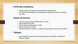 - Perfil dos moradores:
• Casal na faixa dos 40 anos com dois filhos adolescentes.
• Um dos filhos é portador de necessidades especiais e usuário de cadeira
de rodas.
- Dados do terreno:
• O terreno possui área de 300m² (25m x 12m)
• Recuo frontal de 5,00m
• Recuo lateral à esquerda de 1,50m
• Recuo de fundo de 4,00m
• Será permitido que apenas a cobertura da garagem invada o recuo lateral
- Telhado:
• Para solução de cobertura do projeto deverá ser adotado o sistema de
telhado 4 águas
 