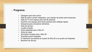 - Programa:
• Garagem para dois carros
• Sala de estar e jantar integrados, com espaço de jantar para 6 pessoas.
• Sala de TV com espaço para até 06 pessoas
• Cozinha com espaço para duas pessoas para refeição rápida.
• Despensa para armazenar alimentos
• Área de serviço
• Lavabo simples
• Suíte adaptada para o filho 01
• Suíte do casal
• Dormitório simples para o filho 02
• Dormitório para hóspedes
• 01 Banheiro que atenda ao quarto do filho 02 e ao quarto de hóspedes
• Banheiro de serviço
 