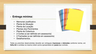 - Entrega mínima:
• Memorial Justificativo
• Planta de Situação
• Planta de Locação
• Plantas dos Pavimentos
• Planta de Cobertura
• 2 Cortes (a ser definido em assessoria)
• 2 Fachadas (a ser definida em assessoria)
• Detalhamentos.
Todas as pranchas desenvolvidas deverão ser entregues impressas e dobradas conforme norma, em
folha A2 e contidas na mesma ordem acima apresentada em pasta tipo contrato.
 