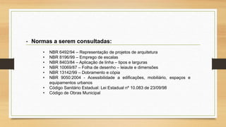 - Normas a serem consultadas:
• NBR 6492/94 – Representação de projetos de arquitetura
• NBR 8196/99 – Emprego de escalas
• NBR 8403/84 – Aplicação de linha – tipos e larguras
• NBR 10069/87 – Folha de desenho – leiaute e dimensões
• NBR 13142/99 – Dobramento e cópia
• NBR 9050:2004 - Acessibilidade a edificações, mobiliário, espaços e
equipamentos urbanos
• Código Sanitário Estadual: Lei Estadual nº 10.083 de 23/09/98
• Código de Obras Municipal
 