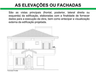 AS ELEVAÇÕES OU FACHADAS
São as vistas principais (frontal, posterior, lateral direita ou
esquerda) da edificação, elaboradas com a finalidade de fornecer
dados para a execução da obra, bem como antecipar a visualização
externa da edificação projetada.
 