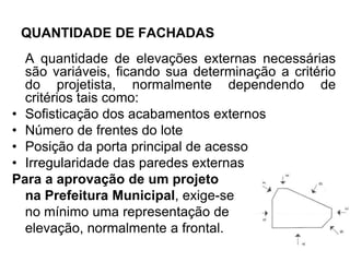 QUANTIDADE DE FACHADAS
A quantidade de elevações externas necessárias
são variáveis, ficando sua determinação a critério
do projetista, normalmente dependendo de
critérios tais como:
• Sofisticação dos acabamentos externos
• Número de frentes do lote
• Posição da porta principal de acesso
• Irregularidade das paredes externas
Para a aprovação de um projeto
na Prefeitura Municipal, exige-se
no mínimo uma representação de
elevação, normalmente a frontal.
 