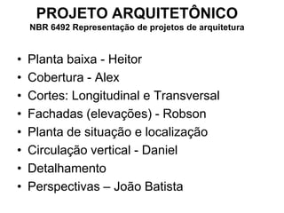 • Planta baixa - Heitor
• Cobertura - Alex
• Cortes: Longitudinal e Transversal
• Fachadas (elevações) - Robson
• Planta de situação e localização
• Circulação vertical - Daniel
• Detalhamento
• Perspectivas – João Batista
PROJETO ARQUITETÔNICO
NBR 6492 Representação de projetos de arquitetura
 