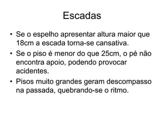 Escadas
• Se o espelho apresentar altura maior que
18cm a escada torna-se cansativa.
• Se o piso é menor do que 25cm, o pé não
encontra apoio, podendo provocar
acidentes.
• Pisos muito grandes geram descompasso
na passada, quebrando-se o ritmo.
 