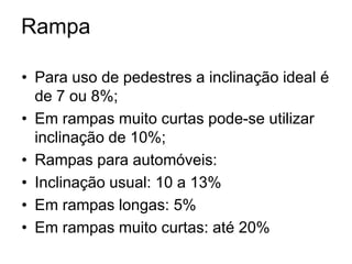 Rampa
• Para uso de pedestres a inclinação ideal é
de 7 ou 8%;
• Em rampas muito curtas pode-se utilizar
inclinação de 10%;
• Rampas para automóveis:
• Inclinação usual: 10 a 13%
• Em rampas longas: 5%
• Em rampas muito curtas: até 20%
 