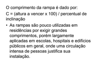 O comprimento da rampa é dado por:
C = (altura a vencer x 100) / percentual de
inclinação
• As rampas são pouco utilizadas em
residências por exigir grandes
comprimentos, porém largamente
aplicadas em escolas, hospitais e edifícios
públicos em geral, onde uma circulação
intensa de pessoas justifica sua
instalação.
 