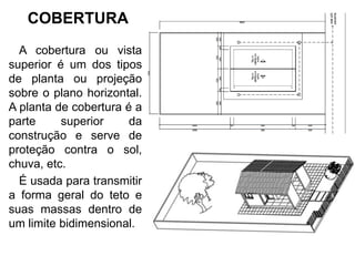 COBERTURA
A cobertura ou vista
superior é um dos tipos
de planta ou projeção
sobre o plano horizontal.
A planta de cobertura é a
parte superior da
construção e serve de
proteção contra o sol,
chuva, etc.
É usada para transmitir
a forma geral do teto e
suas massas dentro de
um limite bidimensional.
 