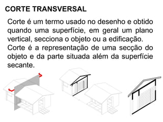 CORTE TRANSVERSAL
Corte é um termo usado no desenho e obtido
quando uma superfície, em geral um plano
vertical, secciona o objeto ou a edificação.
Corte é a representação de uma secção do
objeto e da parte situada além da superfície
secante.
 