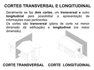 CORTES TRANSVERSAL E LONGITUDINAL
Geralmente se faz dois cortes, um transversal e outro
longitudinal para possibilitar a apresentação de
informações mais pertinentes.
Os cortes são transversal (plano de corte na menor
dimensão da edificação) e longitudinal (na maior
dimensão).
CORTE TRANSVERSAL CORTE LONGITUDINAL
 