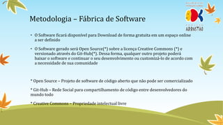 Metodologia – Fábrica de Software
• O Software ficará disponível para Download de forma gratuita em um espaço online
  a ser definido

• O Software gerado será Open Source(*) sobre a licença Creative Commons (*) e
  versionado através do Git-Hub(*). Dessa forma, qualquer outro projeto poderá
  baixar o software e continuar o seu desenvolvimento ou customizá-lo de acordo com
  a necessidade de sua comunidade



* Open Source – Projeto de software de código aberto que não pode ser comercializado

* Git-Hub – Rede Social para compartilhamento de código entre desenvolvedores do
mundo todo

* Creative Commons – Propriedade intelectual livre
 